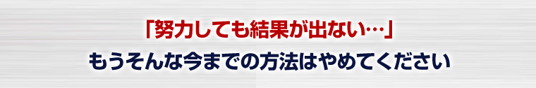 「努力しても結果が出ない…」もうそんな今までの方法はやめてください