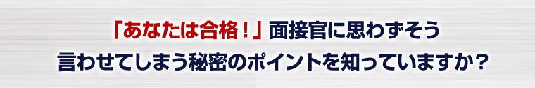 「あなたは合格!」面接官に思わずそう言わせてしまう秘密のポイントを知っていますか?